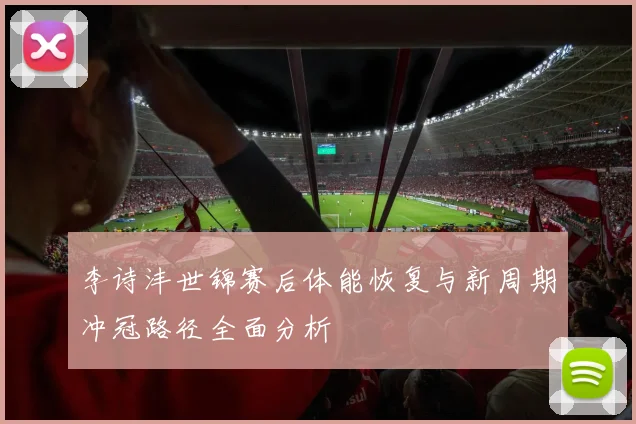 李诗沣世锦赛后体能恢复与新周期冲冠路径全面分析