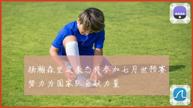 杨瀚森坚定表态将参加七月世预赛努力为国家队贡献力量