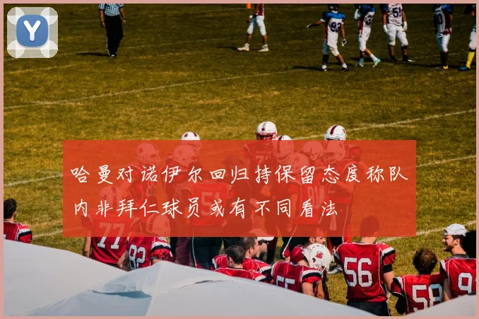 哈曼对诺伊尔回归持保留态度称队内非拜仁球员或有不同看法