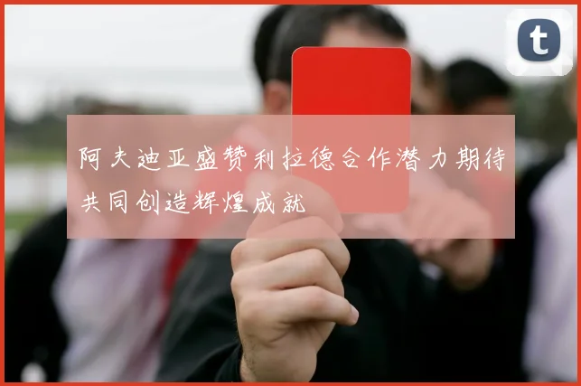 阿夫迪亚盛赞利拉德合作潜力期待共同创造辉煌成就