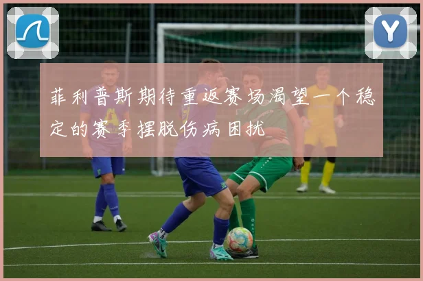 菲利普斯期待重返赛场渴望一个稳定的赛季摆脱伤病困扰