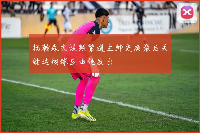 杨瀚森失误频繁遭主帅更换最后关键边线球应由他发出