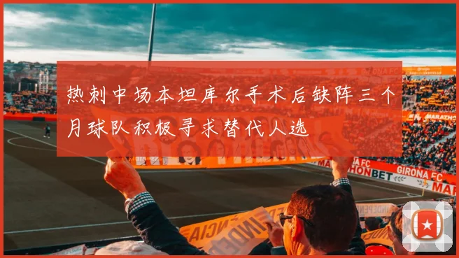 热刺中场本坦库尔手术后缺阵三个月球队积极寻求替代人选