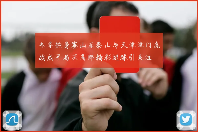 冬季热身赛山东泰山与天津津门虎战成平局买乌郎精彩进球引关注