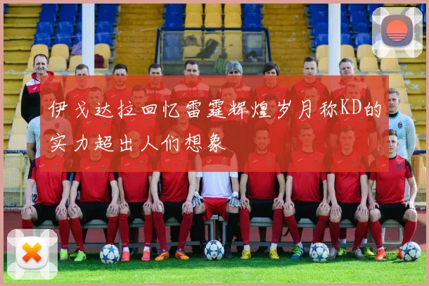 伊戈达拉回忆雷霆辉煌岁月称KD的实力超出人们想象