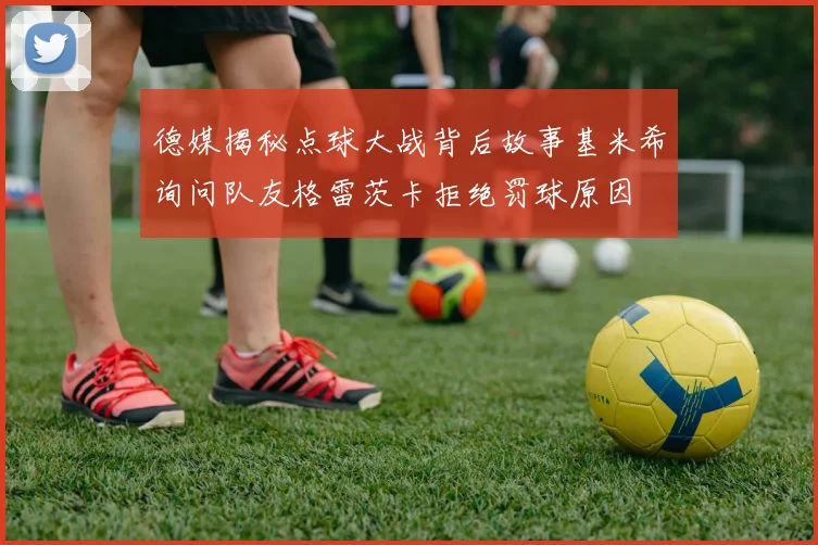 德媒揭秘点球大战背后故事基米希询问队友格雷茨卡拒绝罚球原因
