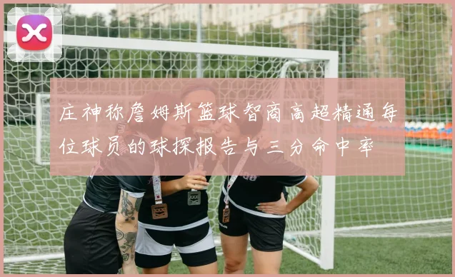 庄神称詹姆斯篮球智商高超精通每位球员的球探报告与三分命中率