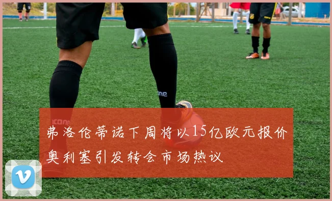 弗洛伦蒂诺下周将以15亿欧元报价奥利塞引发转会市场热议