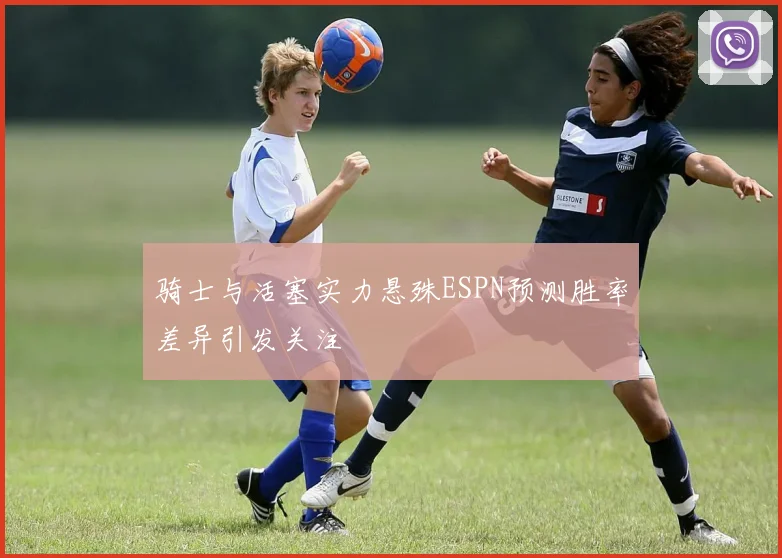 骑士与活塞实力悬殊ESPN预测胜率差异引发关注