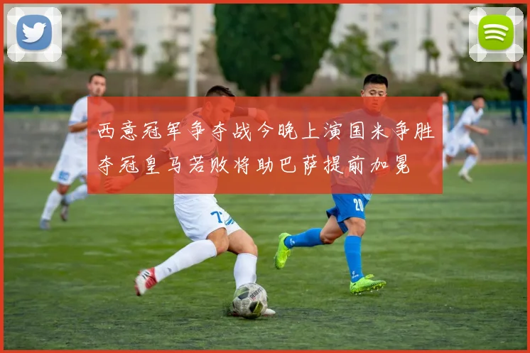 西意冠军争夺战今晚上演国米争胜夺冠皇马若败将助巴萨提前加冕