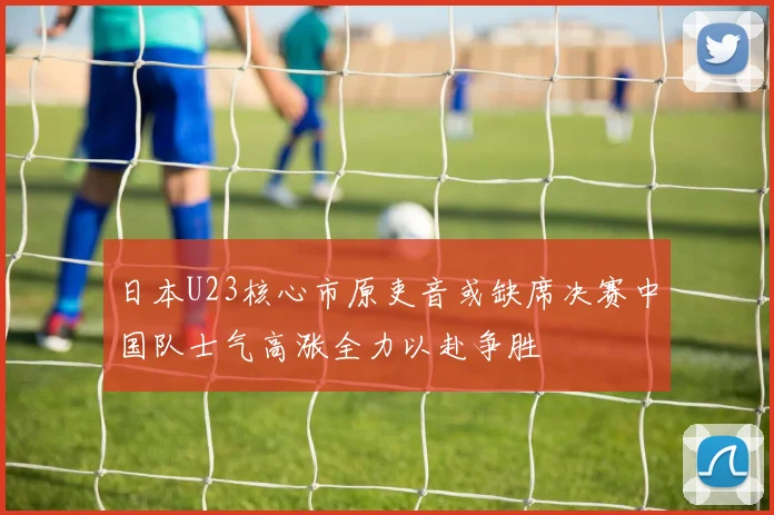 日本U23核心市原吏音或缺席决赛中国队士气高涨全力以赴争胜